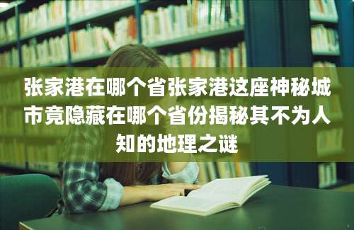 张家港在哪个省张家港这座神秘城市竟隐藏在哪个省份揭秘其不为人知的地理之谜