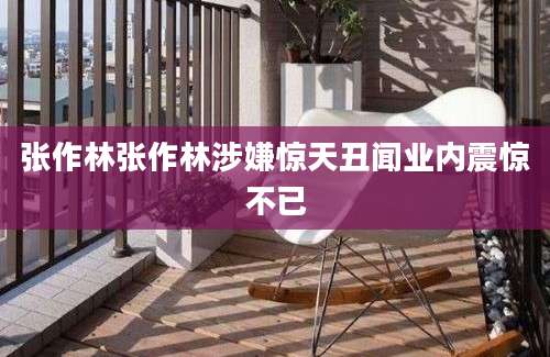 张作林张作林涉嫌惊天丑闻业内震惊不已