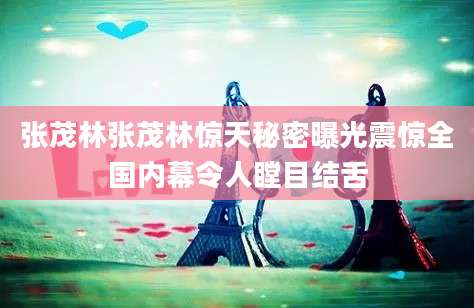 张茂林张茂林惊天秘密曝光震惊全国内幕令人瞠目结舌