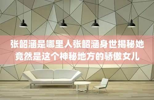 张韶涵是哪里人张韶涵身世揭秘她竟然是这个神秘地方的骄傲女儿