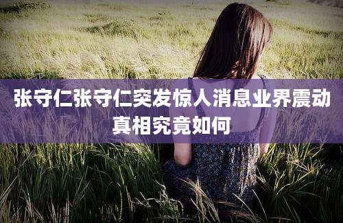张守仁张守仁突发惊人消息业界震动真相究竟如何