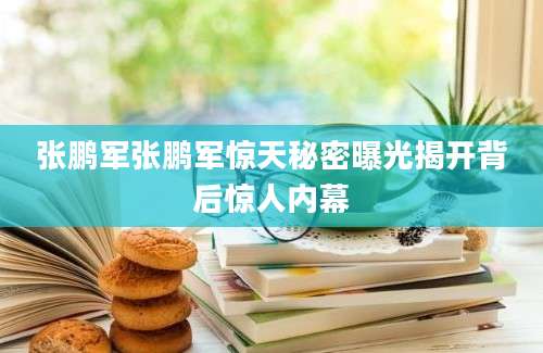 张鹏军张鹏军惊天秘密曝光揭开背后惊人内幕
