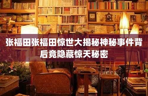 张福田张福田惊世大揭秘神秘事件背后竟隐藏惊天秘密