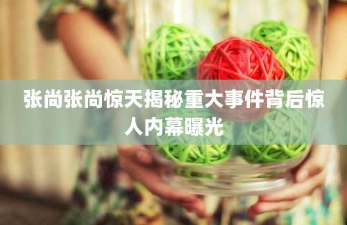 张尚张尚惊天揭秘重大事件背后惊人内幕曝光