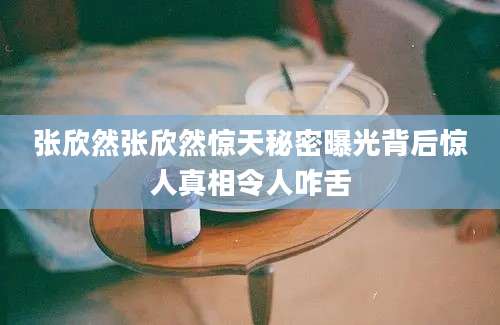 张欣然张欣然惊天秘密曝光背后惊人真相令人咋舌