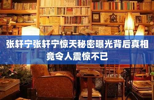 张轩宁张轩宁惊天秘密曝光背后真相竟令人震惊不已