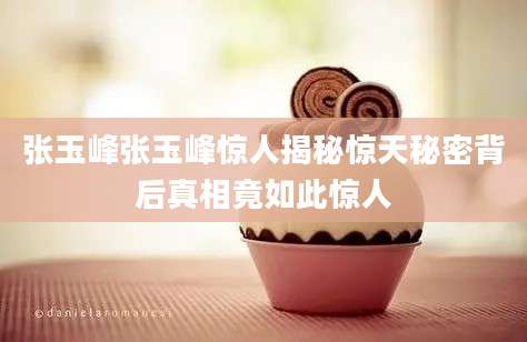 张玉峰张玉峰惊人揭秘惊天秘密背后真相竟如此惊人