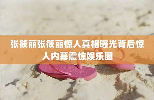 张筱丽张筱丽惊人真相曝光背后惊人内幕震惊娱乐圈