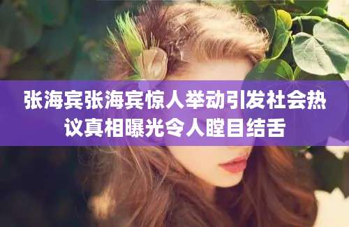 张海宾张海宾惊人举动引发社会热议真相曝光令人瞠目结舌