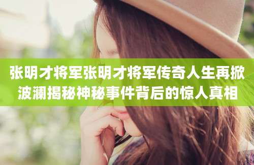 张明才将军张明才将军传奇人生再掀波澜揭秘神秘事件背后的惊人真相