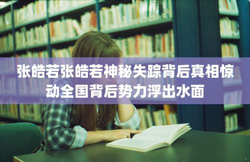 张皓若张皓若神秘失踪背后真相惊动全国背后势力浮出水面