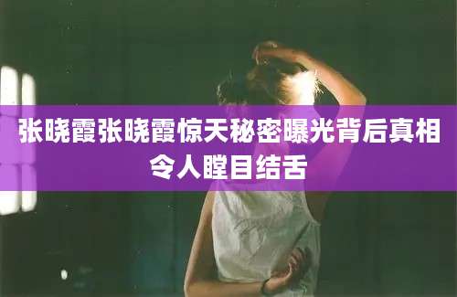 张晓霞张晓霞惊天秘密曝光背后真相令人瞠目结舌