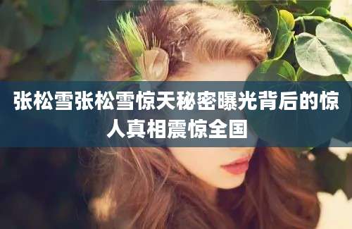 张松雪张松雪惊天秘密曝光背后的惊人真相震惊全国