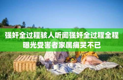 强奸全过程骇人听闻强奸全过程全程曝光受害者家属痛哭不已