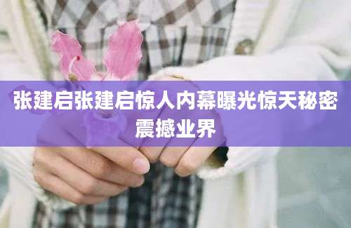 张建启张建启惊人内幕曝光惊天秘密震撼业界