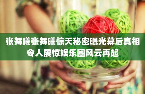 张舞曦张舞曦惊天秘密曝光幕后真相令人震惊娱乐圈风云再起