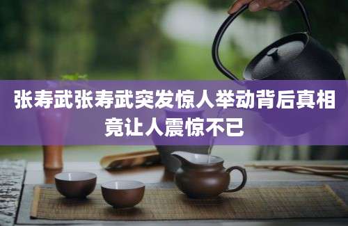 张寿武张寿武突发惊人举动背后真相竟让人震惊不已