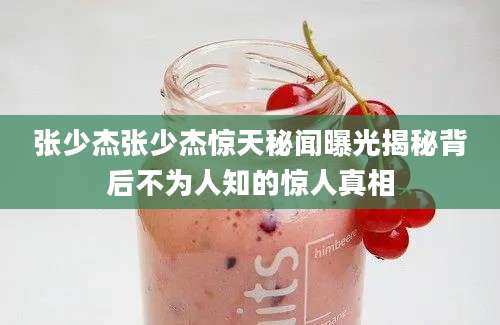 张少杰张少杰惊天秘闻曝光揭秘背后不为人知的惊人真相