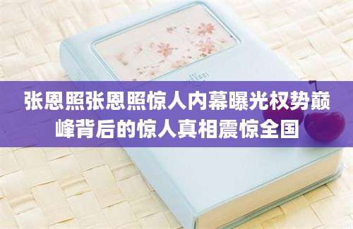 张恩照张恩照惊人内幕曝光权势巅峰背后的惊人真相震惊全国