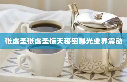 张虚圣张虚圣惊天秘密曝光业界震动