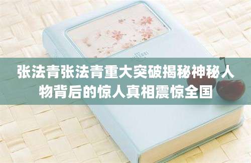 张法青张法青重大突破揭秘神秘人物背后的惊人真相震惊全国