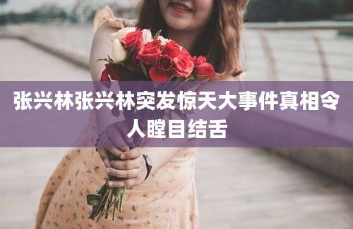 张兴林张兴林突发惊天大事件真相令人瞠目结舌