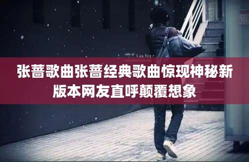 张蔷歌曲张蔷经典歌曲惊现神秘新版本网友直呼颠覆想象