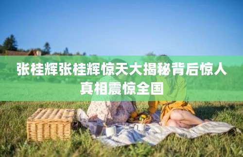 张桂辉张桂辉惊天大揭秘背后惊人真相震惊全国