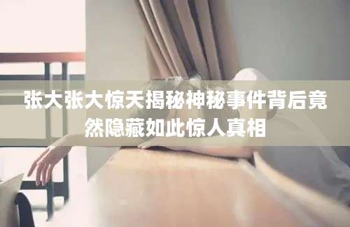 张大张大惊天揭秘神秘事件背后竟然隐藏如此惊人真相