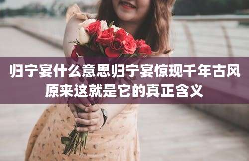 归宁宴什么意思归宁宴惊现千年古风原来这就是它的真正含义