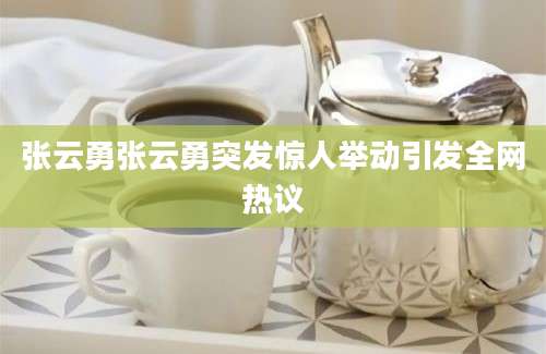 张云勇张云勇突发惊人举动引发全网热议