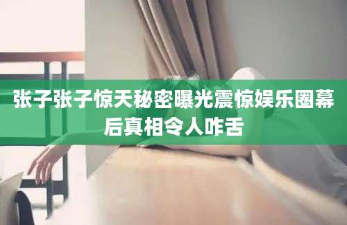 张子张子惊天秘密曝光震惊娱乐圈幕后真相令人咋舌