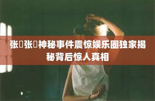 张瑄张瑄神秘事件震惊娱乐圈独家揭秘背后惊人真相