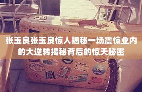 张玉良张玉良惊人揭秘一场震惊业内的大逆转揭秘背后的惊天秘密