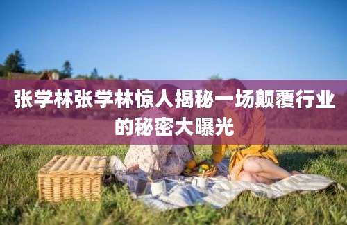 张学林张学林惊人揭秘一场颠覆行业的秘密大曝光