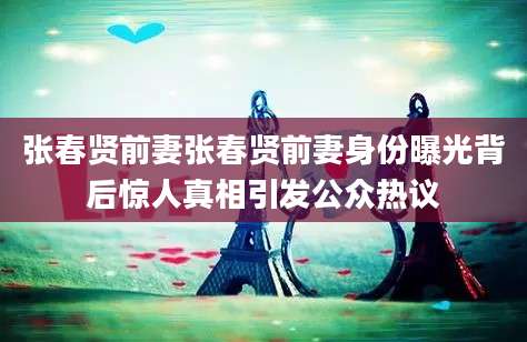 张春贤前妻张春贤前妻身份曝光背后惊人真相引发公众热议
