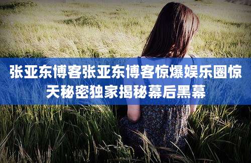 张亚东博客张亚东博客惊爆娱乐圈惊天秘密独家揭秘幕后黑幕