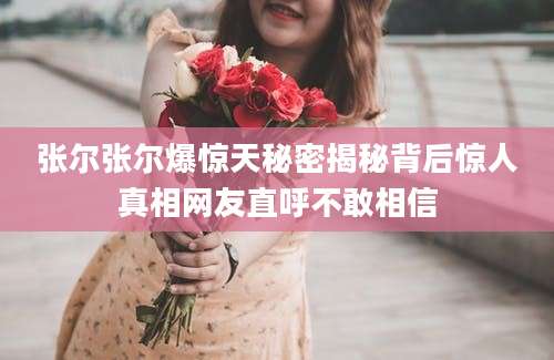张尔张尔爆惊天秘密揭秘背后惊人真相网友直呼不敢相信