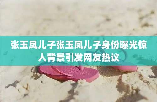 张玉凤儿子张玉凤儿子身份曝光惊人背景引发网友热议