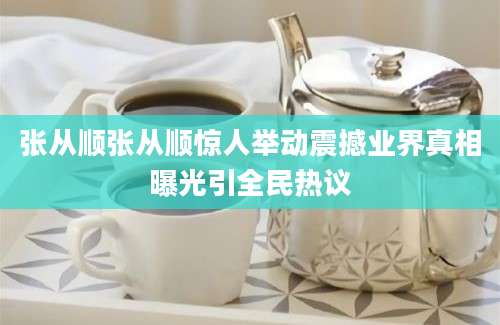 张从顺张从顺惊人举动震撼业界真相曝光引全民热议