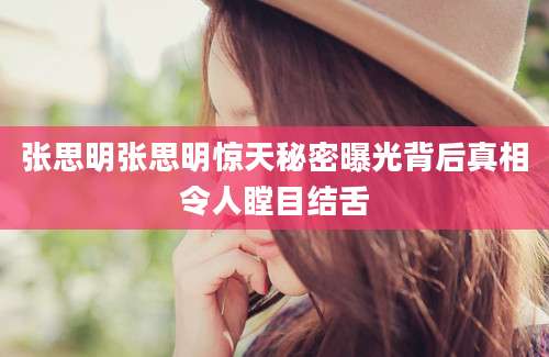 张思明张思明惊天秘密曝光背后真相令人瞠目结舌