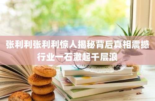 张利利张利利惊人揭秘背后真相震撼行业一石激起千层浪