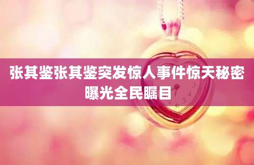 张其鉴张其鉴突发惊人事件惊天秘密曝光全民瞩目
