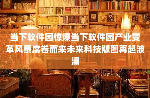 当下软件园惊爆当下软件园产业变革风暴席卷而来未来科技版图再起波澜