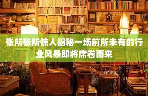 张所张所惊人揭秘一场前所未有的行业风暴即将席卷而来