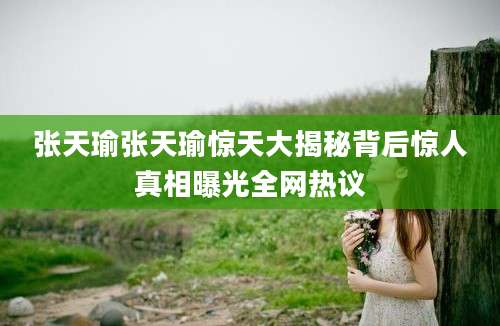张天瑜张天瑜惊天大揭秘背后惊人真相曝光全网热议