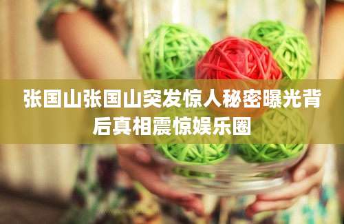 张国山张国山突发惊人秘密曝光背后真相震惊娱乐圈