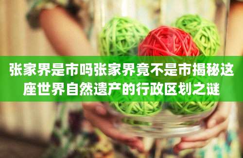 张家界是市吗张家界竟不是市揭秘这座世界自然遗产的行政区划之谜