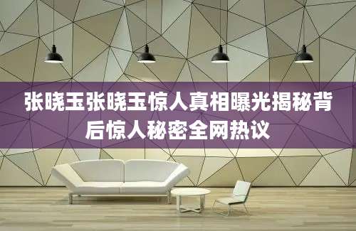 张晓玉张晓玉惊人真相曝光揭秘背后惊人秘密全网热议