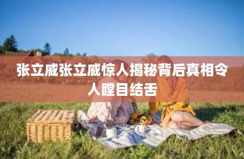 张立威张立威惊人揭秘背后真相令人瞠目结舌